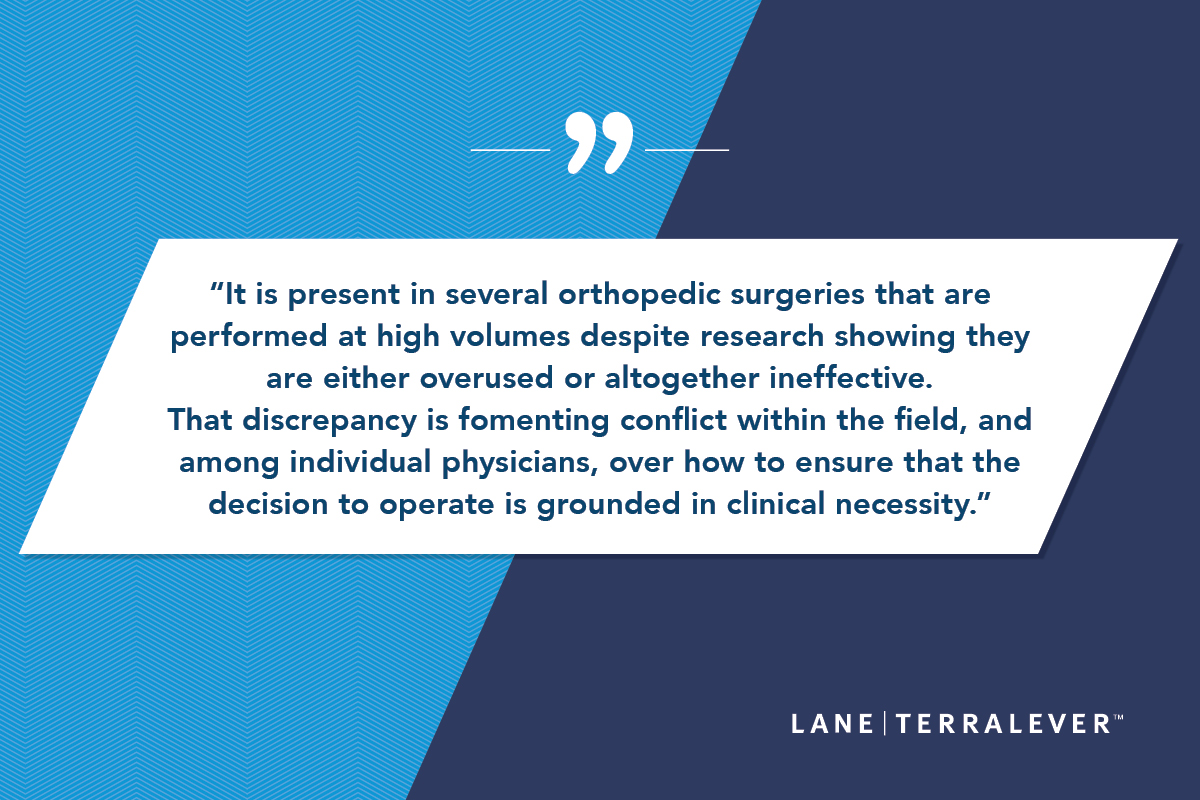 It is present in several orthopedic surgeries that are; performed at high volumes despite research showing they; are either overused or altogether ineffective.; That discrepancy is fomenting conflict within the field, and; among individual physicians, over how to ensure that the; decision to operate is grounded in clinical necessity